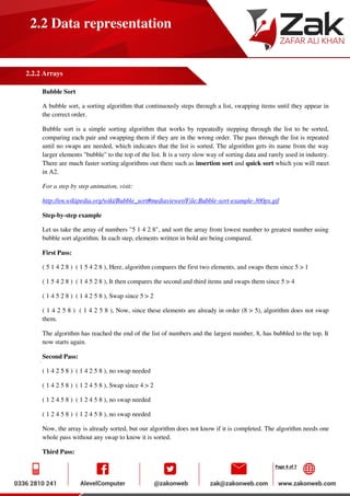 Page 4 of 7
2.2 Data representation
2.2.2 Arrays
Bubble Sort
A bubble sort, a sorting algorithm that continuously steps through a list, swapping items until they appear in
the correct order.
Bubble sort is a simple sorting algorithm that works by repeatedly stepping through the list to be sorted,
comparing each pair and swapping them if they are in the wrong order. The pass through the list is repeated
until no swaps are needed, which indicates that the list is sorted. The algorithm gets its name from the way
larger elements "bubble" to the top of the list. It is a very slow way of sorting data and rarely used in industry.
There are much faster sorting algorithms out there such as insertion sort and quick sort which you will meet
in A2.
For a step by step animation, visit:
http://en.wikipedia.org/wiki/Bubble_sort#mediaviewer/File:Bubble-sort-example-300px.gif
Step-by-step example
Let us take the array of numbers "5 1 4 2 8", and sort the array from lowest number to greatest number using
bubble sort algorithm. In each step, elements written in bold are being compared.
First Pass:
( 5 1 4 2 8 ) ( 1 5 4 2 8 ), Here, algorithm compares the first two elements, and swaps them since 5 > 1
( 1 5 4 2 8 ) ( 1 4 5 2 8 ), It then compares the second and third items and swaps them since 5 > 4
( 1 4 5 2 8 ) ( 1 4 2 5 8 ), Swap since 5 > 2
( 1 4 2 5 8 ) ( 1 4 2 5 8 ), Now, since these elements are already in order (8 > 5), algorithm does not swap
them.
The algorithm has reached the end of the list of numbers and the largest number, 8, has bubbled to the top. It
now starts again.
Second Pass:
( 1 4 2 5 8 ) ( 1 4 2 5 8 ), no swap needed
( 1 4 2 5 8 ) ( 1 2 4 5 8 ), Swap since 4 > 2
( 1 2 4 5 8 ) ( 1 2 4 5 8 ), no swap needed
( 1 2 4 5 8 ) ( 1 2 4 5 8 ), no swap needed
Now, the array is already sorted, but our algorithm does not know if it is completed. The algorithm needs one
whole pass without any swap to know it is sorted.
Third Pass:
 