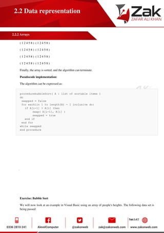 Page 5 of 7
2.2 Data representation
2.2.2 Arrays
( 1 2 4 5 8 ) ( 1 2 4 5 8 )
( 1 2 4 5 8 ) ( 1 2 4 5 8 )
( 1 2 4 5 8 ) ( 1 2 4 5 8 )
( 1 2 4 5 8 ) ( 1 2 4 5 8 )
Finally, the array is sorted, and the algorithm can terminate.
Pseudocode implementation:
The algorithm can be expressed as:
procedurebubbleSort( A : list of sortable items )
do
swapped = false
for eachiin 1 to length(A) - 1 inclusive do:
if A[i-1] > A[i] then
swap( A[i-1], A[i] )
swapped = true
end if
end for
while swapped
end procedure
Exercise: Bubble Sort
We will now look at an example in Visual Basic using an array of people's heights. The following data set is
being passed:
 