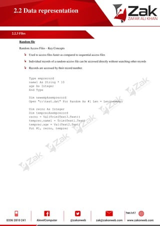 Page 3 of 7
2.2 Data representation
2.2.3 Files
Random file
Random Access Files – Key Concepts
Used to access files faster as compared to sequential access files
Individual records of a random-access file can be accessed directly without searching other records
Records are accessed by their record number.
Type emprecord
name1 As String * 10
age As Integer
End Type
Dim newempAsemprecord
Open "c:test.dat" For Random As #1 Len = Len(newemp)
Dim recno As Integer
Dim temprecAsemprecord
recno = Val(Trim(Text3.Text))
temprec.name1 = Trim(Text1.Text)
temprec.age = Val(Text2.Text)
Put #1, recno, temprec
 