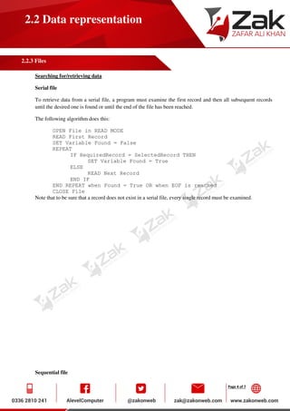 Page 4 of 7
2.2 Data representation
2.2.3 Files
Searching for/retrieving data
Serial file
To retrieve data from a serial file, a program must examine the first record and then all subsequent records
until the desired one is found or until the end of the file has been reached.
The following algorithm does this:
OPEN File in READ MODE
READ First Record
SET Variable Found = False
REPEAT
IF RequiredRecord = SelectedRecord THEN
SET Variable Found = True
ELSE
READ Next Record
END IF
END REPEAT when Found = True OR when EOF is reached
CLOSE File
Note that to be sure that a record does not exist in a serial file, every single record must be examined.
Sequential file
 