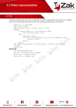 Page 5 of 7
2.2 Data representation
2.2.3 Files
Searching a sequential file is the same as searching a serial file, except that the search only has to continue
until a record with a higher Key field is reached – this would mean that the data is not in the file.
OPEN File in READ MODE
READ First Record
SET Variables Found = False, Exists = True
REPEAT
IF RequiredRecord = SelectedRecord THEN
SET Variable Found = True
ELSE
READ Next Record
IF Key of RequiredRecord> Key of SelectedRecord THEN
Exists = False
END IF
END IF
END REPEAT when Found = True OR Exists = False OR when EOF is
reached
CLOSE File
Random file
Dim temprecAsemprecord
Get #1, Val(Text3.Text), temprec
Text1.Text = temprec.name1
Text2.Text = temprec.age
 