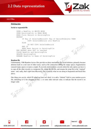 Page 6 of 7
2.2 Data representation
2.2.3 Files
Deleting data
Serial or sequential file
OPEN a NewFile in WRITE MODE
OPEN ExistingFile in READ MODE
READ First Record in ExistingFile
REPEAT
IF Key of SelectedRecord<> Key of RecordToDelete THEN
COPY SelectedRecord into NewFile
ELSE
DO NOT COPY SelectedRecord
END IF
READ Next Record in ExistingFile
END REPEAT when EOF is reached
CLOSE NewFile and ExistingFile
DELETE ExistingFile
RENAME NewFile to Name of ExixtingFile
Random file
Unfortunately, VB6 Random Access files provide no direct mechanism for record deletion, primarily because
deletion leads to a rat's nest of other issues, such as file contraction (filling the empty space), fragmentation
(unused empty space), to name a couple. If you truly need to delete a record, about the only option you have is
to copy all the other records to a temporary file, delete the old file, and rename the temp file to the "original"
name - and, sadly, that's right from Microsoft. This is exactly what we are doing in Sequential and Serial files
above.
One thing you can do, which I'll admit up front isn't ideal, is to add a "deleted" field to your random-access
file, defaulting to 0, but changing to true, 1, or some other relevant value, to indicate that the record is no
longer valid.
 
