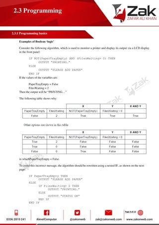 Page 9 of 13
2.3 Programming
2.3.1 Programming basics
Examples of Boolean ‘logic’
Consider the following algorithm, which is used to monitor a printer and display its output via a LCD display
in the front panel:
IF NOT(PaperTrayEmpty) AND (FilesWaiting> 0) THEN
OUTPUT “PRINTING…”
ELSE
OUTPUT “PLEASE ADD PAPER”
END IF
If the values of the variables are:
PaperTrayEmpty = False
FilesWaiting = 2
Then the output will be “PRINTING…”
The following table shows why:
in whichPaperTrayEmpty = False.
To avoid this incorrect message, the algorithm should be rewritten using a nested IF, as shown on the next
page:
IF PaperTrayEmpty THEN
OUTPUT “PLEASE ADD PAPER”
ELSE
IF FilesWaiting> 0 THEN
OUTPUT “PRINTING…”
ELSE
OUTPUT “STATUS OK”
END IF
END IF
 