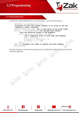 Page 12 of 13
2.3 Programming
2.3.1 Programming basics
Comments are usually indicated by the use of an apostrophe (‘), or two forward slashes (//).
PROCEDURE Arrange(NumberOfScores)
‘Procedure to move the largest element in an array to the end
‘Coded by J Jones, 02/03/09
DIM Ptr, Temp As Integer ‘ptr is the value of the array index
FOR Ptr = 1 TO NumberOfScores‘go through each element
‘test the relative values of the elements
IF Scores(Ptr) < Scores(Ptr + 1) THEN
‘use a temporary store to help swap the elements
Temp = Scores(Ptr)
Scores(Ptr) = Scores(Ptr + 1)
Scores(Ptr + 1) = Temp
END IF
NEXT Ptr‘increment the index to examine the next element
END PROCEDURE
Note that comments are ignored when the program code is compiled and so they are not present within the
stand-alone application.
 