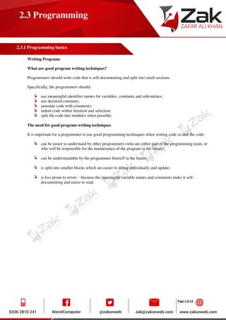 Page 1 of 13
2.3 Programming
2.3.1 Programming basics
Writing Programs
What are good program writing techniques?
Programmers should write code that is self-documenting and split into small sections.
Specifically, the programmers should:
use meaningful identifier names for variables, constants and subroutines;
use declared constants;
annotate code with comments;
indent code within iteration and selection;
split the code into modules when possible;
The need for good program-writing techniques
It is important for a programmer to use good programming techniques when writing code so that the code:
can be easier to understand by other programmers (who are either part of the programming team, or
who will be responsible for the maintenance of the program in the future);
can be understandable by the programmer himself in the future;
is split into smaller blocks which are easier to debug individually and update;
is less prone to errors – because the meaningful variable names and comments make it self-
documenting and easier to read.
 