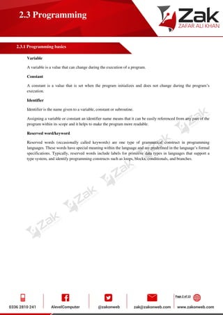 Page 2 of 13
2.3 Programming
2.3.1 Programming basics
Variable
A variable is a value that can change during the execution of a program.
Constant
A constant is a value that is set when the program initializes and does not change during the program’s
execution.
Identifier
Identifier is the name given to a variable, constant or subroutine.
Assigning a variable or constant an identifier name means that it can be easily referenced from any part of the
program within its scope and it helps to make the program more readable.
Reserved word/keyword
Reserved words (occasionally called keywords) are one type of grammatical construct in programming
languages. These words have special meaning within the language and are predefined in the language’s formal
specifications. Typically, reserved words include labels for primitive data types in languages that support a
type system, and identify programming constructs such as loops, blocks, conditionals, and branches.
 