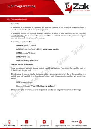 Page 3 of 13
2.3 Programming
2.3.1 Programming basics
Declaration
A declaration is a statement in a program that gives the compiler or the interpreter information about a
variable or constant that is to be used within a program.
A declaration ensures that sufficient memory is reserved in which to store the values and also states the
variables’ data type. Reserved words/keywords cannot be used as identifier names as this generates a compiler
error and comes under the category of syntax error.
Declaration of local variables
DIM MyCounter AS Integer
DIM FirstName, LastName AS String ‘declares two variables
DIM TheLength AS Single
DIM DOB AS Date
DIM OverDueFlag AS Boolean
Intrinsic variable declarations
Some programming languages require intrinsic variable declarations. This means that variables must be
declared before they are used.
The advantage of intrinsic variable declaration is that it cuts out possible errors due to the misspelling of a
variable name – if a variable is used that has not been declared, the programming translator will identify it as
an error.
DIM Number As Integer
Number= Nubmer+1 ‘This will be flagged as an Error!
There are two types of variables used by programmers and they are categorized according to their scope.
 