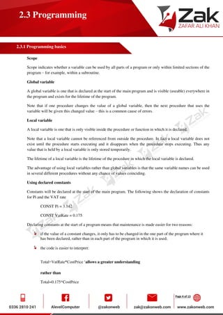 Page 4 of 13
2.3 Programming
2.3.1 Programming basics
Scope
Scope indicates whether a variable can be used by all parts of a program or only within limited sections of the
program – for example, within a subroutine.
Global variable
A global variable is one that is declared at the start of the main program and is visible (useable) everywhere in
the program and exists for the lifetime of the program.
Note that if one procedure changes the value of a global variable, then the next procedure that uses the
variable will be given this changed value – this is a common cause of errors.
Local variable
A local variable is one that is only visible inside the procedure or function in which it is declared.
Note that a local variable cannot be referenced from outside the procedure. In fact a local variable does not
exist until the procedure starts executing and it disappears when the procedure stops executing. Thus any
value that is held by a local variable is only stored temporarily.
The lifetime of a local variable is the lifetime of the procedure in which the local variable is declared.
The advantage of using local variables rather than global variables is that the same variable names can be used
in several different procedures without any chance of values coinciding.
Using declared constants
Constants will be declared at the start of the main program. The following shows the declaration of constants
for Pi and the VAT rate
CONST Pi = 3.142
CONST VatRate = 0.175
Declaring constants at the start of a program means that maintenance is made easier for two reasons:
if the value of a constant changes, it only has to be changed in the one part of the program where it
has been declared, rather than in each part of the program in which it is used;
the code is easier to interpret:
Total=VatRate*CostPrice ‘allows a greater understanding
rather than
Total=0.175*CostPrice
 