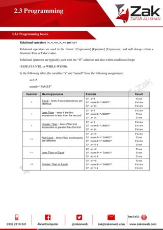 Page 7 of 13
2.3 Programming
2.3.1 Programming basics
Relational operators (=, <, <=, >, >= and <>)
Relational operators are used in the format: [Expression] [Operator] [Expression] and will always return a
Boolean (True or False) value.
Relational operators are typically used with the “IF” selection and also within conditional loops
(REPEAT-UNTIL or WHILE-WEND).
In the following table, the variables “a” and “name$” have the following assignments:
a=3+5
name$=“JAMES”
 