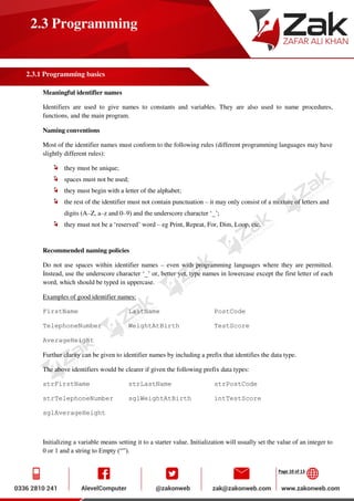 Page 10 of 13
2.3 Programming
2.3.1 Programming basics
Meaningful identifier names
Identifiers are used to give names to constants and variables. They are also used to name procedures,
functions, and the main program.
Naming conventions
Most of the identifier names must conform to the following rules (different programming languages may have
slightly different rules):
they must be unique;
spaces must not be used;
they must begin with a letter of the alphabet;
the rest of the identifier must not contain punctuation – it may only consist of a mixture of letters and
digits (A–Z, a–z and 0–9) and the underscore character ‘_’;
they must not be a ‘reserved’ word – eg Print, Repeat, For, Dim, Loop, etc.
Recommended naming policies
Do not use spaces within identifier names – even with programming languages where they are permitted.
Instead, use the underscore character ‘_’ or, better yet, type names in lowercase except the first letter of each
word, which should be typed in uppercase.
Examples of good identifier names:
FirstName LastName PostCode
TelephoneNumber WeightAtBirth TestScore
AverageHeight
Further clarity can be given to identifier names by including a prefix that identifies the data type.
The above identifiers would be clearer if given the following prefix data types:
strFirstName strLastName strPostCode
strTelephoneNumber sglWeightAtBirth intTestScore
sglAverageHeight
Initializing a variable means setting it to a starter value. Initialization will usually set the value of an integer to
0 or 1 and a string to Empty (“”).
 