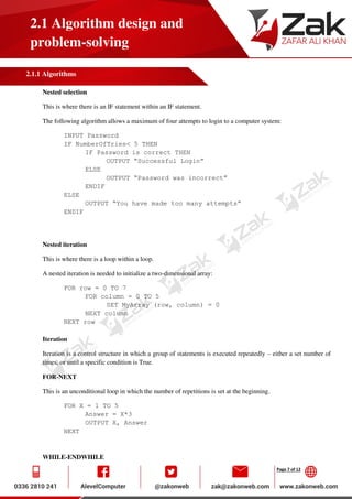 Page 7 of 12
2.1 Algorithm design and
problem-solving
2.1.1 Algorithms
Nested selection
This is where there is an IF statement within an IF statement.
The following algorithm allows a maximum of four attempts to login to a computer system:
INPUT Password
IF NumberOfTries< 5 THEN
IF Password is correct THEN
OUTPUT “Successful Login”
ELSE
OUTPUT “Password was incorrect”
ENDIF
ELSE
OUTPUT “You have made too many attempts”
ENDIF
Nested iteration
This is where there is a loop within a loop.
A nested iteration is needed to initialize a two-dimensional array:
FOR row = 0 TO 7
FOR column = 0 TO 5
SET MyArray (row, column) = 0
NEXT column
NEXT row
Iteration
Iteration is a control structure in which a group of statements is executed repeatedly – either a set number of
times, or until a specific condition is True.
FOR-NEXT
This is an unconditional loop in which the number of repetitions is set at the beginning.
FOR X = 1 TO 5
Answer = X*3
OUTPUT X, Answer
NEXT
WHILE-ENDWHILE
 
