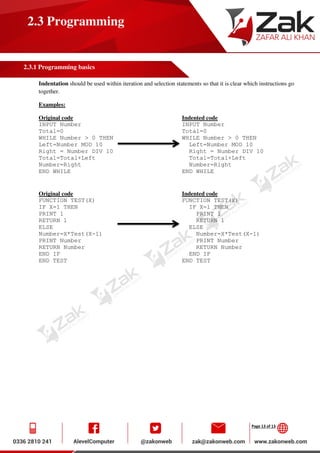 Page 13 of 13
2.3 Programming
2.3.1 Programming basics
Indentation should be used within iteration and selection statements so that it is clear which instructions go
together.
Examples:
Original code Indented code
INPUT Number
Total=0
WHILE Number > 0 THEN
Left=Number MOD 10
Right = Number DIV 10
Total=Total+Left
Number=Right
END WHILE
INPUT Number
Total=0
WHILE Number > 0 THEN
Left=Number MOD 10
Right = Number DIV 10
Total=Total+Left
Number=Right
END WHILE
Original code Indented code
FUNCTION TEST(X)
IF X=1 THEN
PRINT 1
RETURN 1
ELSE
Number=X*Test(X-1)
PRINT Number
RETURN Number
END IF
END TEST
FUNCTION TEST(X)
IF X=1 THEN
PRINT 1
RETURN 1
ELSE
Number=X*Test(X-1)
PRINT Number
RETURN Number
END IF
END TEST
 