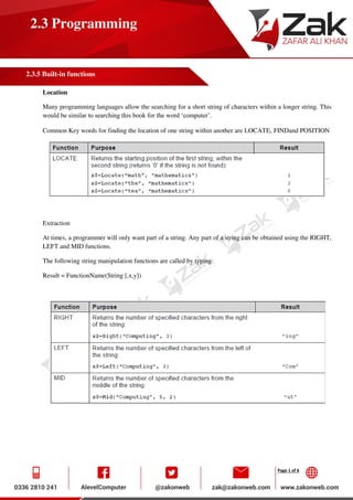 Page 1 of 6
2.3 Programming
2.3.5 Built-in functions
Location
Many programming languages allow the searching for a short string of characters within a longer string. This
would be similar to searching this book for the word ‘computer’.
Common Key words for finding the location of one string within another are LOCATE, FINDand POSITION
Extraction
At times, a programmer will only want part of a string. Any part of a string can be obtained using the RIGHT,
LEFT and MID functions.
The following string manipulation functions are called by typing:
Result = FunctionName(String [,x,y])
 