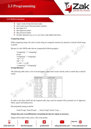 Page 4 of 6
2.3 Programming
2.3.5 Built-in functions
‘space’ (code 32) has the lowest code;
next comes most of the punctuation symbols;
then digits 0–9
then uppercase letters
then lowercase letters
all other characters (e.g. é, å, π, etc.) have codes higher than these.
Comparing strings
When comparing strings, the codes of each string are compared, character by character, to decide which string
is greater.
Because it is the ASCII codes that are compared the following applies:
“Computing” <> “computing”
in fact:
“Computing” < “computing”
“10” < “2”
“02” < “1”
“1 120” < “1,120”
“ computing” < “Computing”
Sorting filenames
The following table shows a list of inconsistently names music tracks and the order in which they would be
sorted:
In order to get them sorted into the required order, they must be renamed with consistent use of uppercase
letters, spaces and leading zeros.
Recommended naming would be:
Track 01.mp3, Track 02.mp3, …, Track 10.mp3, Track 11.mp, …
Output data onto screen/file/printer, formatting the data for output as necessary.
Output will be either to the screen, a file or the printer.
 