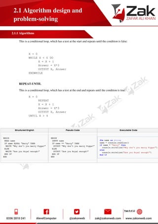 Page 8 of 12
2.1 Algorithm design and
problem-solving
2.1.1 Algorithms
This is a conditional loop, which has a test at the start and repeats until the condition is false:
X = 0
WHILE X < 6 DO
X = X + 1
Answer = X*3
OUTPUT X, Answer
ENDWHILE
REPEAT-UNTIL
This is a conditional loop, which has a test at the end and repeats until the condition is true:
X = 0
REPEAT
X = X + 1
Answer = X*3
OUTPUT X, Answer
UNTIL X > 4
 