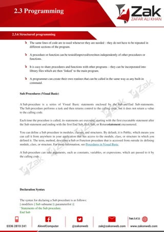 Page 3 of 11
2.3 Programming
2.3.6 Structured programming
The same lines of code are re-used whenever they are needed – they do not have to be repeated in
different sections of the program.
A procedure or function can be tested/improved/rewritten independently of other procedures or
functions.
It is easy to share procedures and functions with other programs – they can be incorporated into
library files which are then ‘linked’ to the main program.
A programmer can create their own routines that can be called in the same way as any built-in
command.
Sub Procedures (Visual Basic)
A Sub procedure is a series of Visual Basic statements enclosed by the Sub and End Sub statements.
The Sub procedure performs a task and then returns control to the calling code, but it does not return a value
to the calling code.
Each time the procedure is called, its statements are executed, starting with the first executable statement after
the Sub statement and ending with the first End Sub, Exit Sub, or Returnstatement encountered.
You can define a Sub procedure in modules, classes, and structures. By default, it is Public, which means you
can call it from anywhere in your application that has access to the module, class, or structure in which you
defined it. The term, method, describes a Sub or Function procedure that is accessed from outside its defining
module, class, or structure. For more information, see Procedures in Visual Basic.
A Sub procedure can take arguments, such as constants, variables, or expressions, which are passed to it by
the calling code.
Declaration Syntax
The syntax for declaring a Sub procedure is as follows:
[ modifiers ] Sub subname [( parameterlist )]
' Statements of the Sub procedure.
End Sub
 