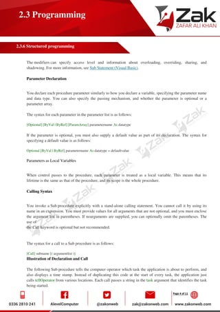 Page 4 of 11
2.3 Programming
2.3.6 Structured programming
The modifiers can specify access level and information about overloading, overriding, sharing, and
shadowing. For more information, see Sub Statement (Visual Basic).
Parameter Declaration
You declare each procedure parameter similarly to how you declare a variable, specifying the parameter name
and data type. You can also specify the passing mechanism, and whether the parameter is optional or a
parameter array.
The syntax for each parameter in the parameter list is as follows:
[Optional] [ByVal | ByRef] [ParamArray] parametername As datatype
If the parameter is optional, you must also supply a default value as part of its declaration. The syntax for
specifying a default value is as follows:
Optional [ByVal | ByRef] parametername As datatype = defaultvalue
Parameters as Local Variables
When control passes to the procedure, each parameter is treated as a local variable. This means that its
lifetime is the same as that of the procedure, and its scope is the whole procedure.
Calling Syntax
You invoke a Sub procedure explicitly with a stand-alone calling statement. You cannot call it by using its
name in an expression. You must provide values for all arguments that are not optional, and you must enclose
the argument list in parentheses. If noarguments are supplied, you can optionally omit the parentheses. The
use of
the Call keyword is optional but not recommended.
The syntax for a call to a Sub procedure is as follows:
[Call] subname [( argumentlist )]
Illustration of Declaration and Call
The following Sub procedure tells the computer operator which task the application is about to perform, and
also displays a time stamp. Instead of duplicating this code at the start of every task, the application just
calls tellOperator from various locations. Each call passes a string in the task argument that identifies the task
being started.
 