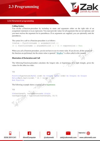 Page 8 of 11
2.3 Programming
2.3.6 Structured programming
Calling Syntax
You invoke a Function procedure by including its name and arguments either on the right side of an
assignment statement or in an expression. You must provide values for all arguments that are not optional, and
you must enclose the argument list in parentheses. If no arguments are supplied, you can optionally omit the
parentheses.
The syntax for a call to a Function procedure is as follows:
lvalue = functionname [( argumentlist )]
If (( functionname [( argumentlist )] / 3) <= expression ) Then
When you call a Function procedure, you do not have to use its return value. If you do not, all the actions of
the function are performed, but the return value is ignored.” MsgBox” is often called in this manner.
Illustration of Declaration and Call
The following Function procedure calculates the longest side, or hypotenuse, of a right triangle, given the
values for the other two sides.
VB
Functionhypotenuse(ByVal side1 As Single, ByVal side2 As Single) As Single
ReturnMath.Sqrt((side1 ^ 2) + (side2 ^ 2))
End Function
The following example shows a typical call to hypotenuse.
VB
DimtestLength, testHypotenuseAs Single
testHypotenuse = hypotenuse(testLength, 10.7)
 