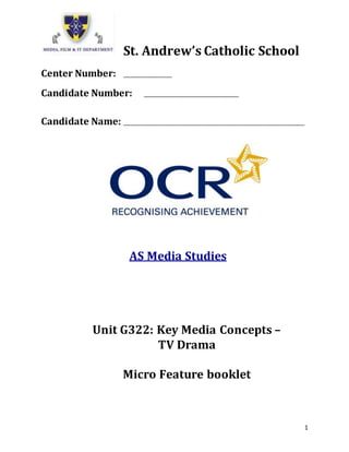 1
St. Andrew’s Catholic School
Center Number: ___________________
Candidate Number: _____________________________________
Candidate Name: _______________________________________________________________________
AS Media Studies
Unit G322: Key Media Concepts –
TV Drama
Micro Feature booklet
 