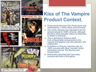 Kiss of The Vampire
Product Context,
 Produced by Hammer Film Productions and
distributed by J. Arthur Rank and Universal,
 Kiss of the Vampire was intended to be the
second sequel to 1958’s Dracula, although
the film’s script actually makes no reference
to Stoker’s character.
 This is perhaps to distance itself
from unfavourable comparisons to the
superior Christopher Lee who starred in the
original film.
 In addition to Dracula, Hammer had, by
1963, success with other ‘monster movie’
franchises such as The Mummy and
Frankenstein.
 Distributers Universal also saw early
success with films in this genre.
 