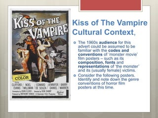 Kiss of The Vampire
Cultural Context,
 The 1960s audience for this
advert could be assumed to be
familiar with the codes and
conventions of ‘monster movie’
film posters – such as its
composition, fonts and
representations of ‘the monster’
and its (usually female) victims.
 Consider the following posters.
Identify and note down the genre
conventions of horror film
posters at this time.
 