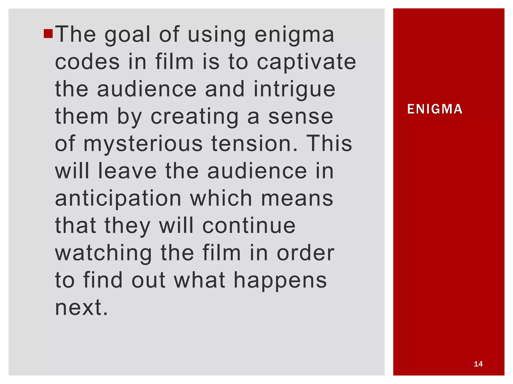 The goal of using enigma
codes in film is to captivate
the audience and intrigue
them by creating a sense
of mysterious tension. This
will leave the audience in
anticipation which means
that they will continue
watching the film in order
to find out what happens
next.
14
ENIGMA
 
