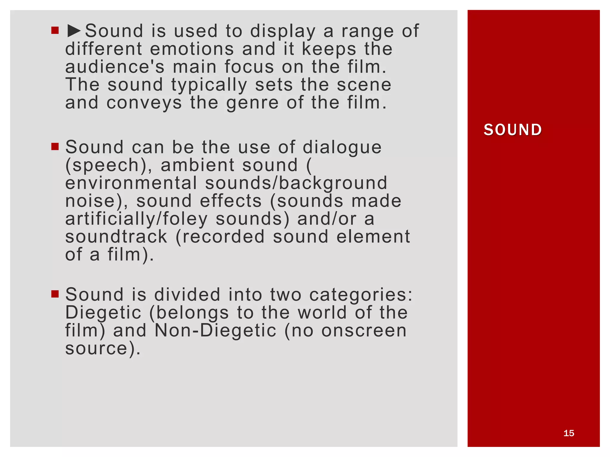  ►Sound is used to display a range of
different emotions and it keeps the
audience's main focus on the film.
The sound typically sets the scene
and conveys the genre of the film.
 Sound can be the use of dialogue
(speech), ambient sound (
environmental sounds/background
noise), sound effects (sounds made
artificially/foley sounds) and/or a
soundtrack (recorded sound element
of a film).
 Sound is divided into two categories:
Diegetic (belongs to the world of the
film) and Non-Diegetic (no onscreen
source).
15
SOUND
 