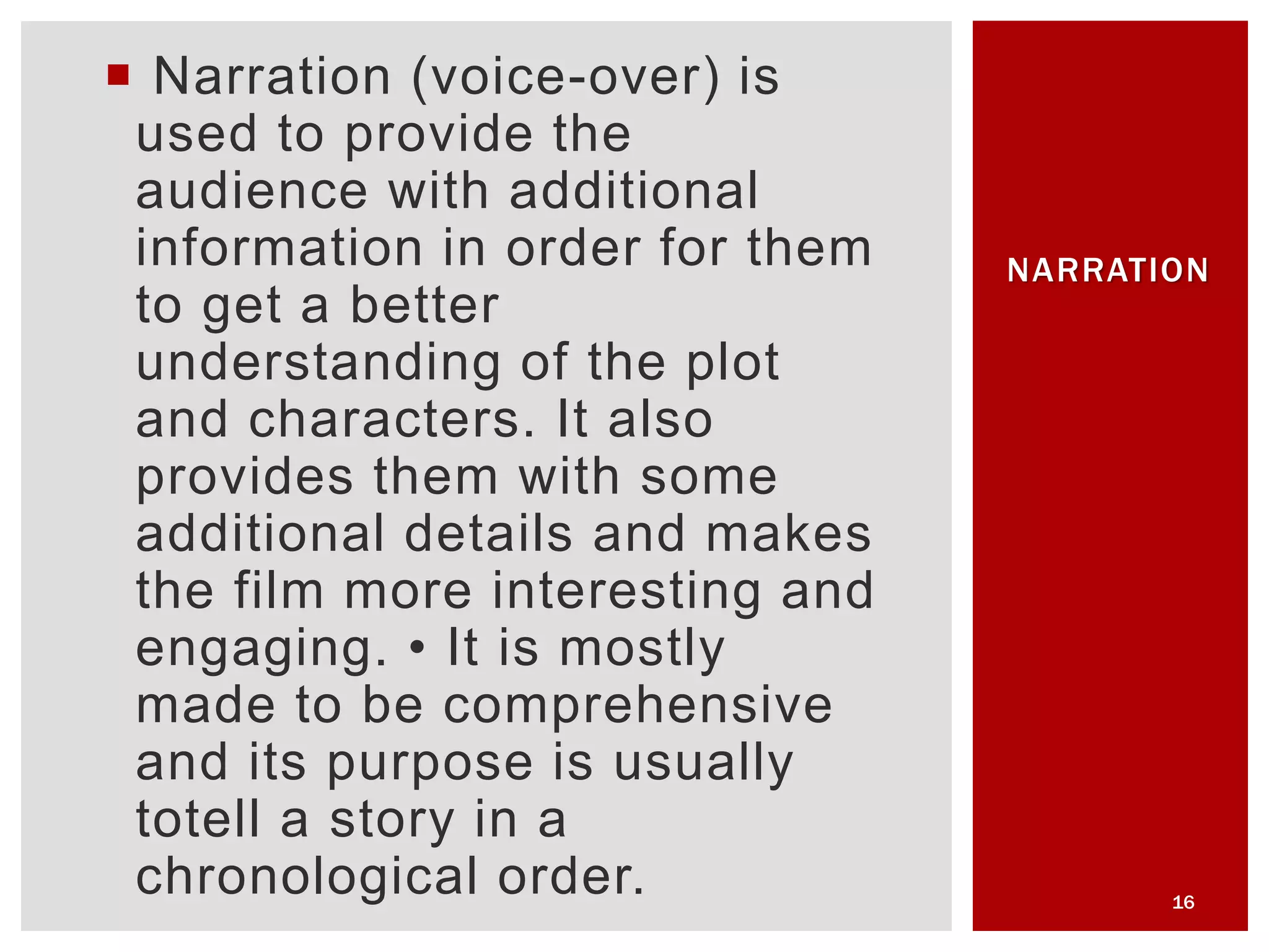  Narration (voice-over) is
used to provide the
audience with additional
information in order for them
to get a better
understanding of the plot
and characters. It also
provides them with some
additional details and makes
the film more interesting and
engaging. • It is mostly
made to be comprehensive
and its purpose is usually
totell a story in a
chronological order. 16
NARRATION
 