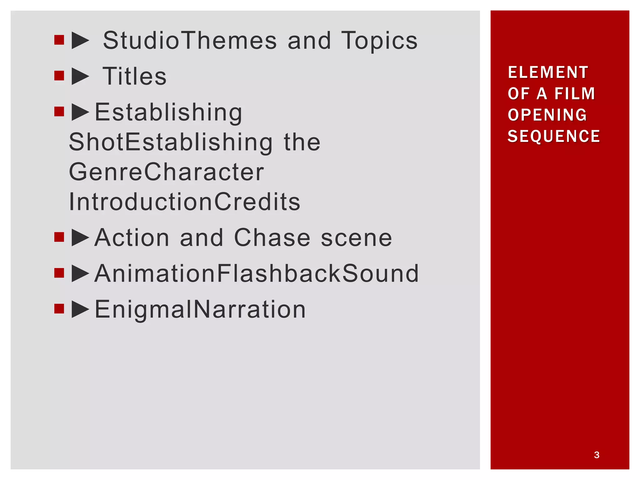 ► StudioThemes and Topics
► Titles
►Establishing
ShotEstablishing the
GenreCharacter
IntroductionCredits
►Action and Chase scene
►AnimationFlashbackSound
►EnigmalNarration
3
ELEMENT
OF A FILM
OPENING
SEQUENCE
 