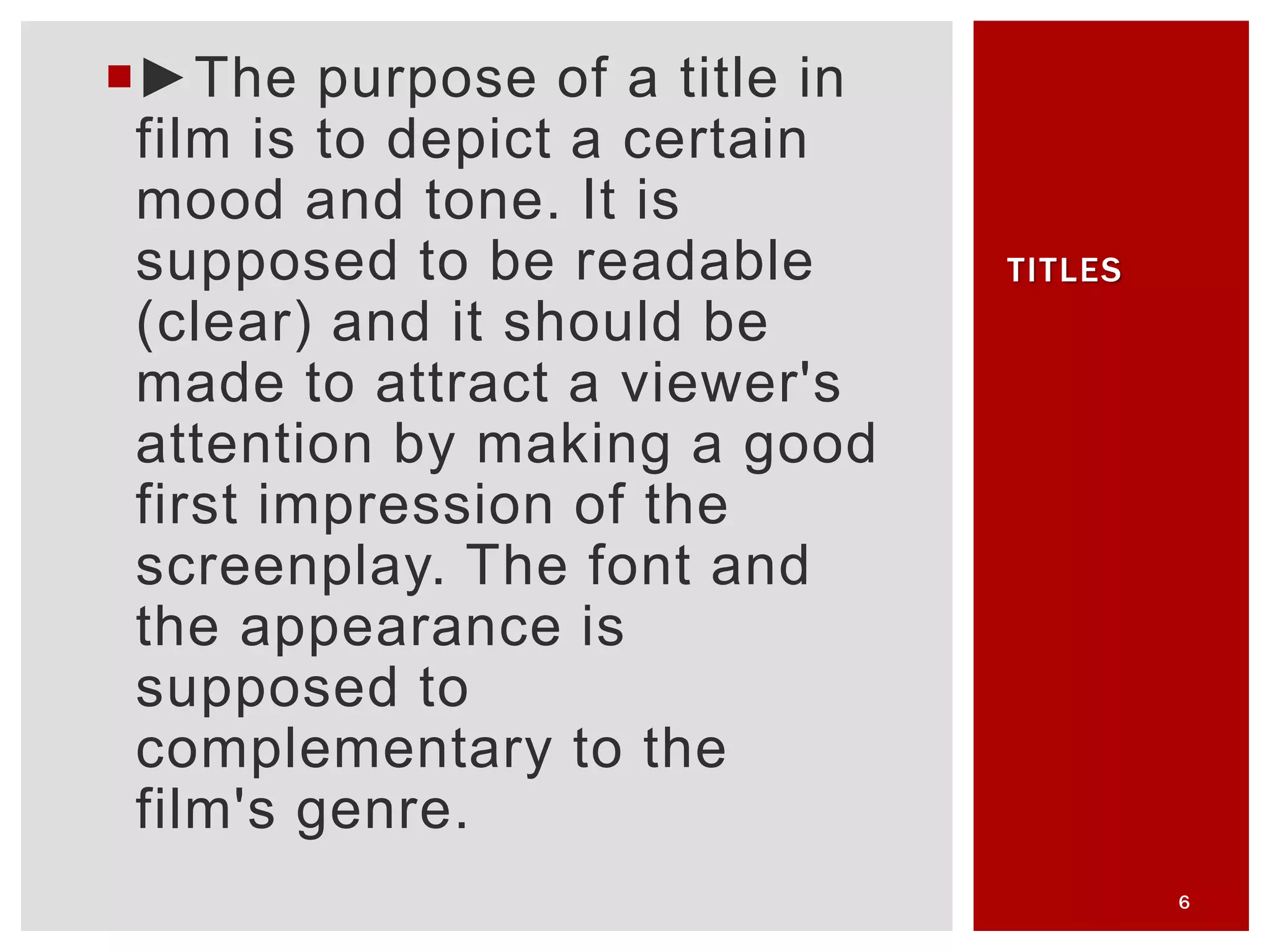 ►The purpose of a title in
film is to depict a certain
mood and tone. It is
supposed to be readable
(clear) and it should be
made to attract a viewer's
attention by making a good
first impression of the
screenplay. The font and
the appearance is
supposed to
complementary to the
film's genre.
6
TITLES
 