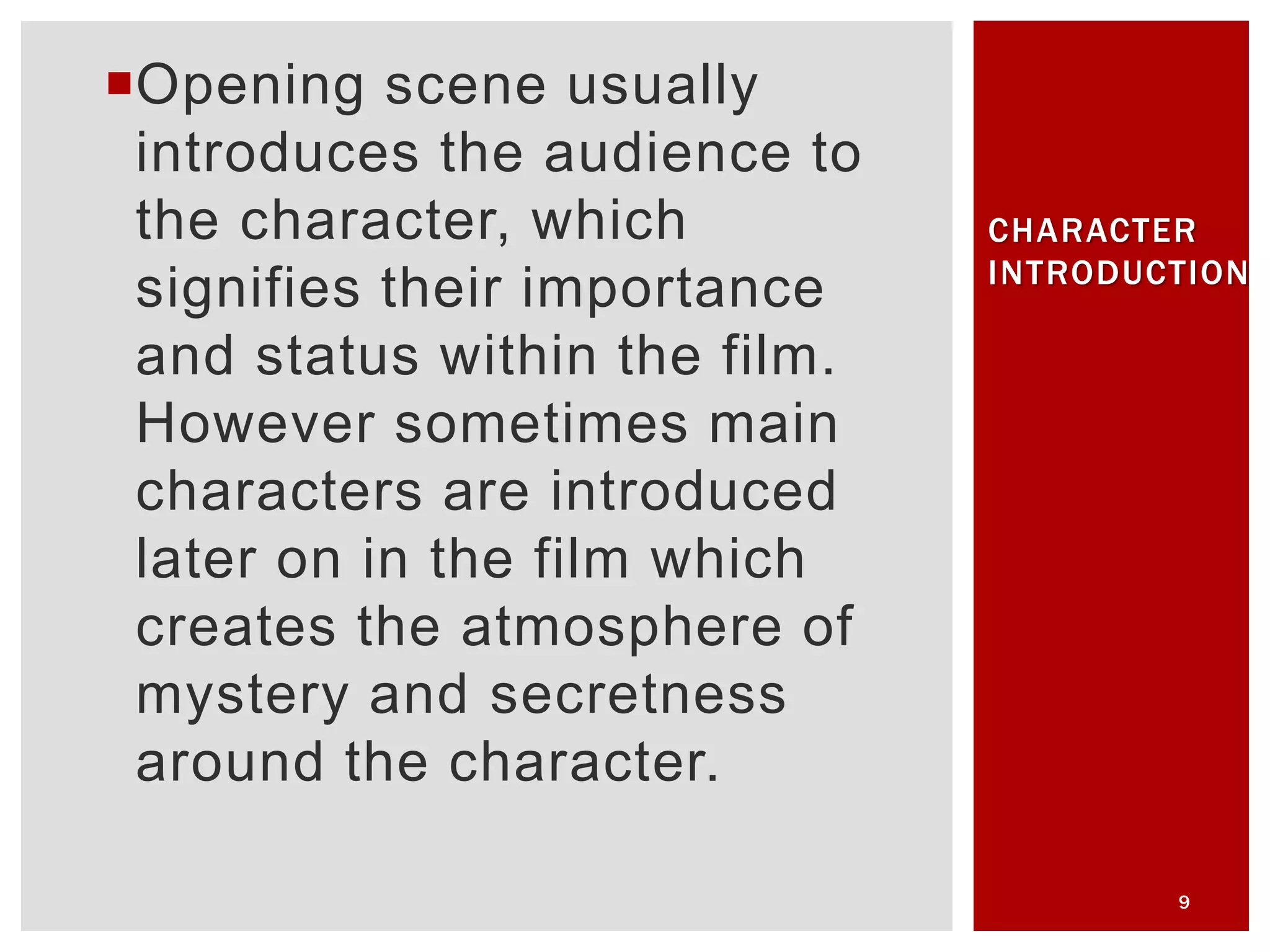 Opening scene usually
introduces the audience to
the character, which
signifies their importance
and status within the film.
However sometimes main
characters are introduced
later on in the film which
creates the atmosphere of
mystery and secretness
around the character.
9
CHARACTER
INTRODUCTION
 