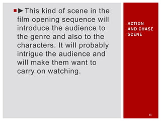 ►This kind of scene in the
film opening sequence will
introduce the audience to
the genre and also to the
characters. It will probably
intrigue the audience and
will make them want to
carry on watching.
11
ACTION
AND CHASE
SCENE
 