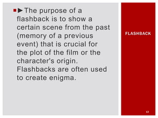 ►The purpose of a
flashback is to show a
certain scene from the past
(memory of a previous
event) that is crucial for
the plot of the film or the
character's origin.
Flashbacks are often used
to create enigma.
13
FLASHBACK
 