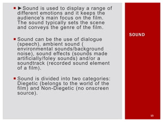  ►Sound is used to display a range of
different emotions and it keeps the
audience's main focus on the film.
The sound typically sets the scene
and conveys the genre of the film.
 Sound can be the use of dialogue
(speech), ambient sound (
environmental sounds/background
noise), sound effects (sounds made
artificially/foley sounds) and/or a
soundtrack (recorded sound element
of a film).
 Sound is divided into two categories:
Diegetic (belongs to the world of the
film) and Non-Diegetic (no onscreen
source).
15
SOUND
 
