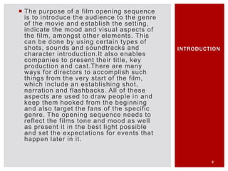  The purpose of a film opening sequence
is to introduce the audience to the genre
of the movie and establish the setting,
indicate the mood and visual aspects of
the film, amongst other elements. This
can be done by using certain types of
shots, sounds and soundtracks and
character introduction.It also enables
companies to present their title, key
production and cast.There are many
ways for directors to accomplish such
things from the very start of the film,
which include an establishing shot,
narration and flashbacks. All of these
aspects are used to draw people in and
keep them hooked from the beginning
and also target the fans of the specific
genre. The opening sequence needs to
reflect the films tone and mood as well
as present it in the best light possible
and set the expectations for events that
happen later in it.
2
INTRODUCTION
 