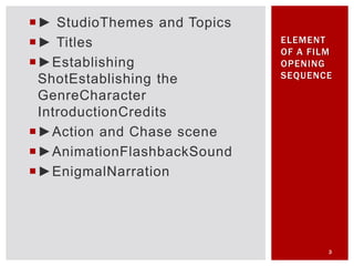 ► StudioThemes and Topics
► Titles
►Establishing
ShotEstablishing the
GenreCharacter
IntroductionCredits
►Action and Chase scene
►AnimationFlashbackSound
►EnigmalNarration
3
ELEMENT
OF A FILM
OPENING
SEQUENCE
 