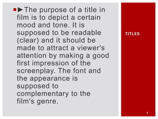 ►The purpose of a title in
film is to depict a certain
mood and tone. It is
supposed to be readable
(clear) and it should be
made to attract a viewer's
attention by making a good
first impression of the
screenplay. The font and
the appearance is
supposed to
complementary to the
film's genre.
6
TITLES
 