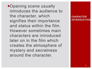 Opening scene usually
introduces the audience to
the character, which
signifies their importance
and status within the film.
However sometimes main
characters are introduced
later on in the film which
creates the atmosphere of
mystery and secretness
around the character.
9
CHARACTER
INTRODUCTION
 