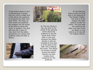 7) Key frame seven is very crucial because it shows how the victim is killed and it also allows the audience to recognize the killer from early shots. The close-up shot means the audience are dragged into the action at the point at which the victim is stabbed. This shot also acts like a point of view shot from the killers perspective so it shows the audience what the killer is seeing.9) The final key frame is also the final shot in the opening of The Shadow Stalker. This shot is of the weapon the killer used to murder his victim. This shot tells the audience the killer may have finish his attack on any victims as he has left his weapon behind.8) This key frame is the only shot in the whole of the opening which allows the audience to see the whole body of the killer in one shot. However the killers identity is still not revealed as this shot is of the back of the killer who is fleeing the scene. This allows for tension to build around the killers identity and also creates more suspense for the audience.