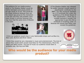 Who would be the audience for your media product?The audience for our media product which is The Shadow Stalker would be mainly teenagers and young adults in the age range of 15-25. This would be the target audience because they are the closest age group to the characters in the film and they will probably have many things in common because they may have had the same kind of lifestyle in the past.If The Shadow Stalker was released for public viewing it would require a classification certificate by the BBFC. Our film would be classified as a 15 Certificate film under the guidelines of the British Board of film classification. I think this is suitable because it wouldn’t be appropriate to give this film a certificate of anything under 15 because the scenes that follow may exceed the guidelines. I think our audience would shop in very fashionable shops such as Blue inc, New Look, Burtons and River Island. I think they would be very interested in music and entertainment. The kind of shows they would watch would most likely be The Inbetweeners, Mock the Week and talent shows. The kind of music our audience would listen is probably pop, Hip-hop and R&B. 