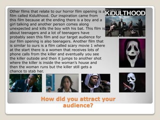 Other films that relate to our horror film opening is a film called Kidulthood. Our inspiration came from this film because at the ending there is a boy and a girl talking and another person comes along unexpected and kills the boy with his bat. This film is about teenagers and a lot of teenagers have probably seen this film and our target audience for our film opening is also teenagers. Another film that is similar to ours is a film called scary movie 1 where at the start there is a women that receives lots of phone calls from the killer and eventually you see the killer outside and then it jumps to another shot where the killer is inside the woman’s house and then the woman runs but the killer still gets a chance to stab her.How did you attract your audience?