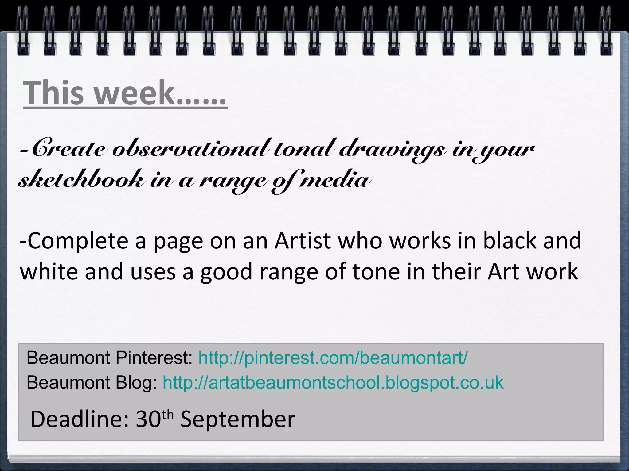 This week…… 
-Create observational tonal drawings in your 
sketchbook in a range of media 
-Complete a page on an Artist who works in black and 
white and uses a good range of tone in their Art work 
Beaumont Pinterest: http://pinterest.com/beaumontart/ 
Beaumont Blog: http://artatbeaumontschool.blogspot.co.uk 
Deadline: 30th September 
