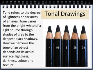 Tone refers to the degree Tonal Drawings 
of lightness or darkness 
of an area. Tone varies 
from the bright white of a 
light source through 
shades of grey to the 
deepest black shadows. 
How we perceive the 
tone of an object 
depends on its actual 
surface, lightness, 
darkness, colour and 
texture. 
 
