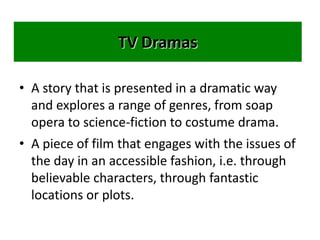 TV Dramas
• A story that is presented in a dramatic way
and explores a range of genres, from soap
opera to science-fiction to costume drama.
• A piece of film that engages with the issues of
the day in an accessible fashion, i.e. through
believable characters, through fantastic
locations or plots.
 