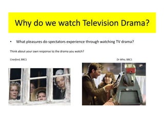 Why do we watch Television Drama?
• What pleasures do spectators experience through watching TV drama?
Think about your own response to the drama you watch?
Cranford, BBC1 Dr Who, BBC1
 