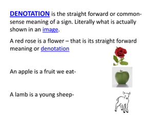 DENOTATION is the straight forward or common-
sense meaning of a sign. Literally what is actually
shown in an image.
A red rose is a flower – that is its straight forward
meaning or denotation
An apple is a fruit we eat-
A lamb is a young sheep-
 