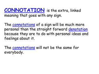 CONNOTATION is the extra, linked
meaning that goes with any sign.
The connotations of a sign will be much more
personal than the straight forward denotation
because they are to do with personal ideas and
feelings about it.
The connotations will not be the same for
everybody.
 