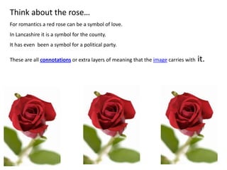 Think about the rose…
For romantics a red rose can be a symbol of love.
In Lancashire it is a symbol for the county.
It has even been a symbol for a political party.
These are all connotations or extra layers of meaning that the image carries with it.
 