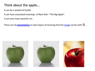 Think about the apple…
It can be a symbol of health.
It can have associated meanings of New York -“The Big Apple”.
It can even have stand for sin.
These are all connotations or extra layers of meaning that the image carries with it.
 