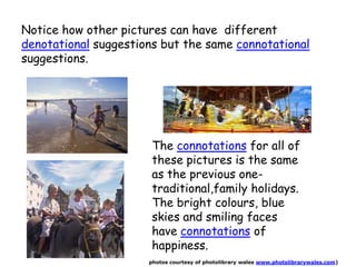 Notice how other pictures can have different
denotational suggestions but the same connotational
suggestions.
The connotations for all of
these pictures is the same
as the previous one-
traditional,family holidays.
The bright colours, blue
skies and smiling faces
have connotations of
happiness.
photos courtesy of photolibrary wales www.photolibrarywales.com)
 